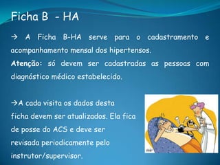 Ficha B - HA
 A Ficha B-HA serve para o cadastramento e
acompanhamento mensal dos hipertensos.
Atenção: só devem ser cadastradas as pessoas com
diagnóstico médico estabelecido.
A cada visita os dados desta
ficha devem ser atualizados. Ela fica
de posse do ACS e deve ser
revisada periodicamente pelo
instrutor/supervisor.
 