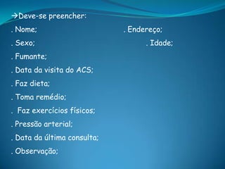 Deve-se preencher:
. Nome; . Endereço;
. Sexo; . Idade;
. Fumante;
. Data da visita do ACS;
. Faz dieta;
. Toma remédio;
. Faz exercícios físicos;
. Pressão arterial;
. Data da última consulta;
. Observação;
 