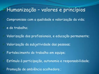 Humanização – valores e princípios
 Compromisso com a qualidade e valorização da vida;
 e do trabalho;
 Valorização dos profissionais, e educação permanente;
 Valorização da subjetividade das pessoas;
 Fortalecimento do trabalho em equipe;
 Estímulo à participação, autonomia e responsabilidade;
 Promoção de ambiência acolhedora ;
 