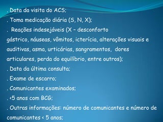 . Data da visita do ACS;
. Toma medicação diária (S, N, X);
. Reações indesejáveis (X – desconforto
gástrico, náuseas, vômitos, icterícia, alterações visuais e
auditivas, asma, urticárias, sangramentos, dores
articulares, perda do equilíbrio, entre outros);
. Data da última consulta;
. Exame de escarro;
. Comunicantes examinados;
. <5 anos com BCG;
. Outras informações: número de comunicantes e número de
comunicantes < 5 anos;
 