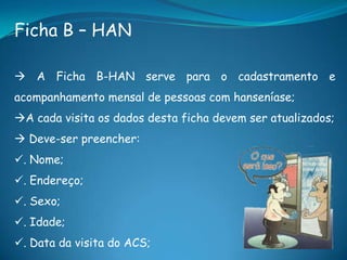 Ficha B – HAN
 A Ficha B-HAN serve para o cadastramento e
acompanhamento mensal de pessoas com hanseníase;
A cada visita os dados desta ficha devem ser atualizados;
 Deve-ser preencher:
. Nome;
. Endereço;
. Sexo;
. Idade;
. Data da visita do ACS;
 