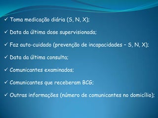  Toma medicação diária (S, N, X);
 Data da última dose supervisionada;
 Faz auto-cuidado (prevenção de incapacidades – S, N, X);
 Data da última consulta;
 Comunicantes examinados;
 Comunicantes que receberam BCG;
 Outras informações (número de comunicantes no domicílio);
 