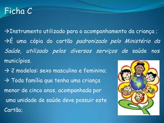 Ficha C
Instrumento utilizado para o acompanhamento da criança ;
É uma cópia do cartão padronizado pelo Ministério da
Saúde, utilizado pelos diversos serviços de saúde nos
municípios.
 2 modelos: sexo masculino e feminino;
 Toda família que tenha uma criança
menor de cinco anos, acompanhada por
uma unidade de saúde deve possuir este
Cartão;
 