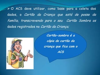  O ACS deve utilizar, como base para a coleta dos
dados, o Cartão da Criança que está de posse da
família, transcrevendo para o seu Cartão Sombra os
dados registrados no Cartão da Criança;
Cartão-sombra é a
cópia do cartão da
criança que fica com o
ACS
 