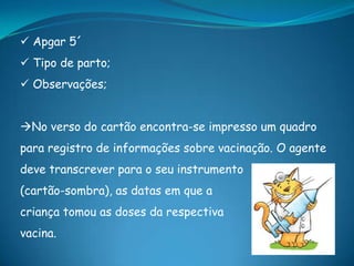  Apgar 5´
 Tipo de parto;
 Observações;
No verso do cartão encontra-se impresso um quadro
para registro de informações sobre vacinação. O agente
deve transcrever para o seu instrumento
(cartão-sombra), as datas em que a
criança tomou as doses da respectiva
vacina.
 