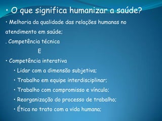 • O que significa humanizar a saúde?
• Melhoria da qualidade das relações humanas no
atendimento em saúde;
. Competência técnica
E
• Competência interativa
• Lidar com a dimensão subjetiva;
• Trabalho em equipe interdisciplinar;
• Trabalho com compromisso e vínculo;
• Reorganização do processo de trabalho;
• Ética no trato com a vida humana;
 