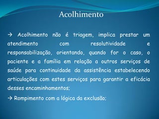  Acolhimento não é triagem, implica prestar um
atendimento com resolutividade e
responsabilização, orientando, quando for o caso, o
paciente e a família em relação a outros serviços de
saúde para continuidade da assistência estabelecendo
articulações com estes serviços para garantir a eficácia
desses encaminhamentos;
 Rompimento com a lógica da exclusão;
Acolhimento
 