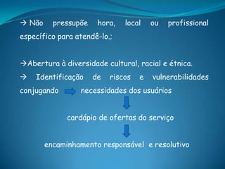  Não pressupõe hora, local ou profissional
específico para atendê-lo.;
Abertura à diversidade cultural, racial e étnica.
 Identificação de riscos e vulnerabilidades
conjugando necessidades dos usuários
cardápio de ofertas do serviço
encaminhamento responsável e resolutivo
 