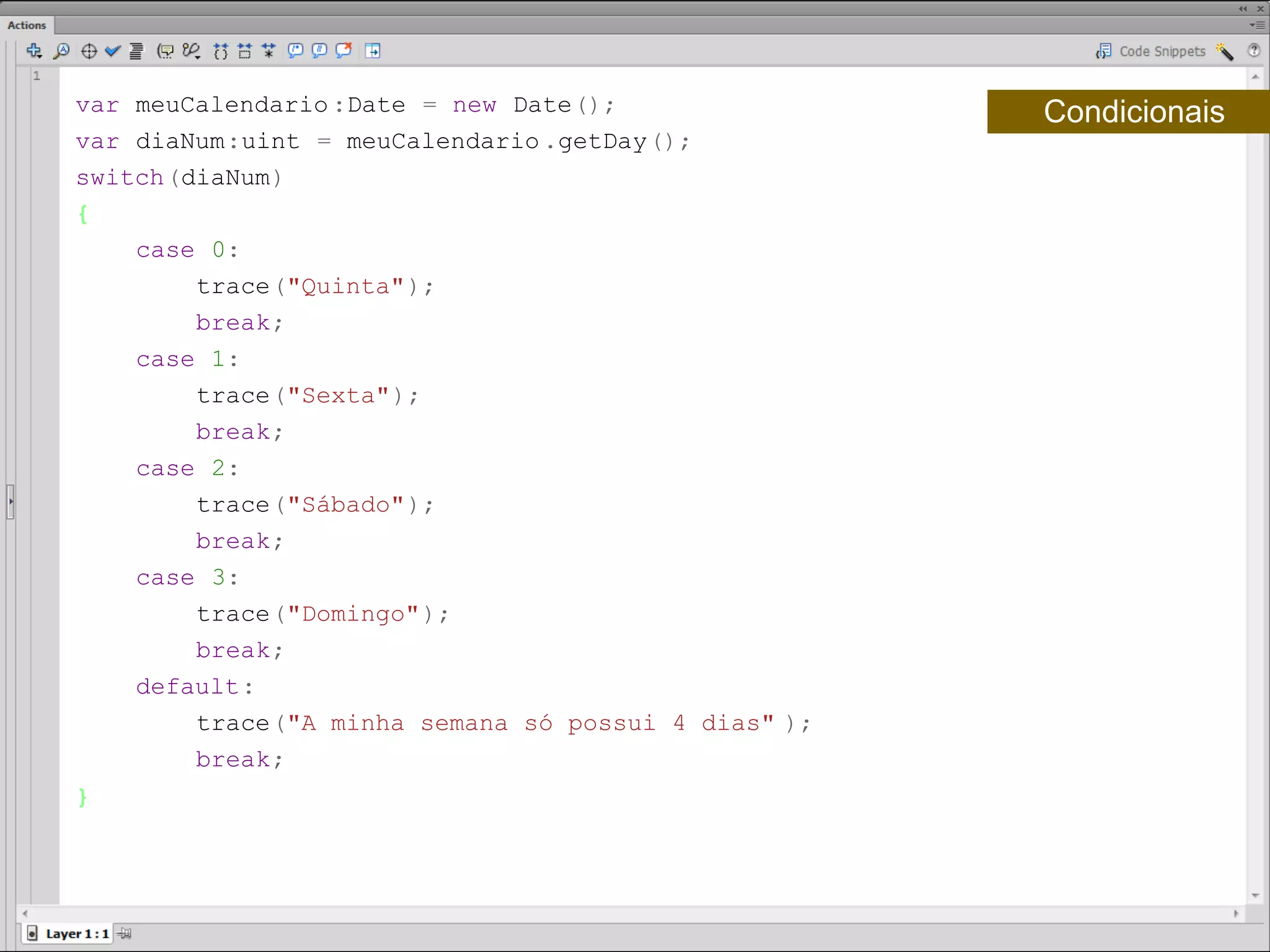 var meuCalendario :Date = new Date();                Condicionais
var diaNum:uint = meuCalendario .getDay();
switch(diaNum)
{
    case 0:
        trace("Quinta");
        break;
    case 1:
        trace("Sexta");
        break;
    case 2:
        trace("Sábado");
        break;
    case 3:
        trace("Domingo");
        break;
    default:
        trace("A minha semana só possui 4 dias" );
        break;
}​
 