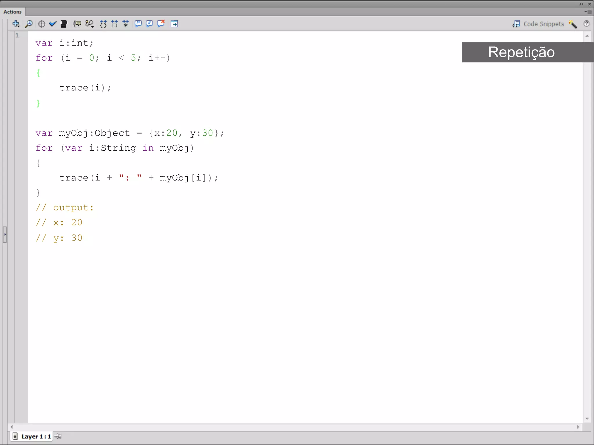 var i:int;
for (i = 0; i < 5; i++)            Repetição
{
     trace(i);
}​


var myObj:Object = {x:20, y:30};
for (var i:String in myObj)
{
     trace(i + ": " + myObj[i]);
}
// output:
// x: 20
// y: 30​​
 