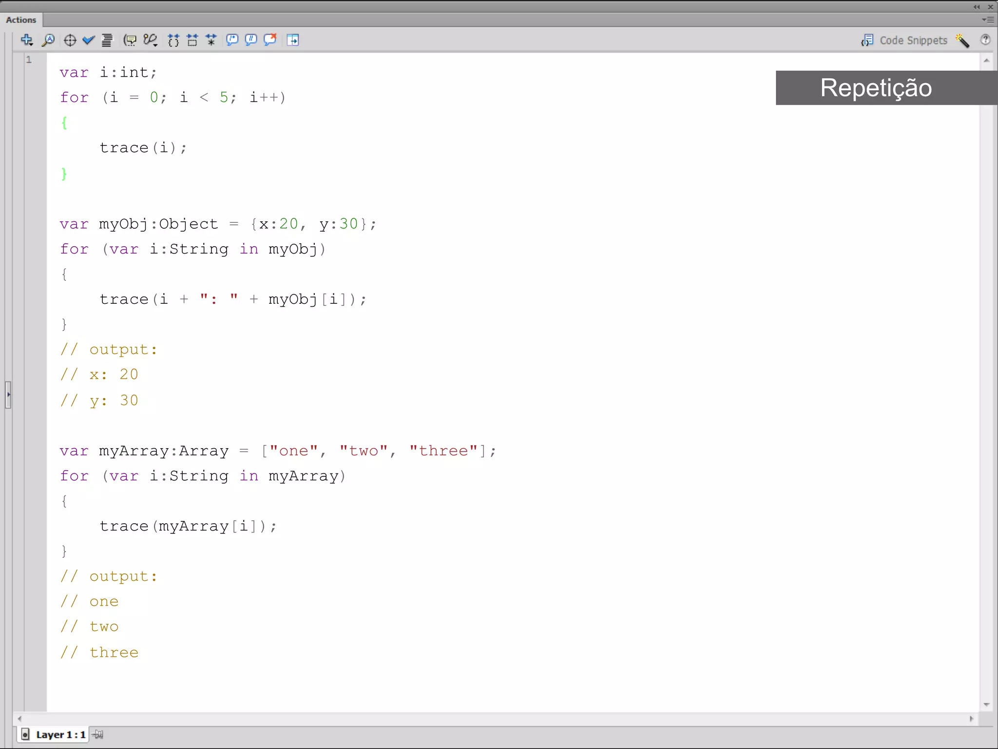var i:int;
for (i = 0; i < 5; i++)                        Repetição
{
     trace(i);
}​


var myObj:Object = {x:20, y:30};
for (var i:String in myObj)
{
     trace(i + ": " + myObj[i]);
}
// output:
// x: 20
// y: 30​​


var myArray:Array = ["one", "two", "three"];
for (var i:String in myArray)
{
     trace(myArray[i]);
}
// output:
// one
// two
// three​​
 