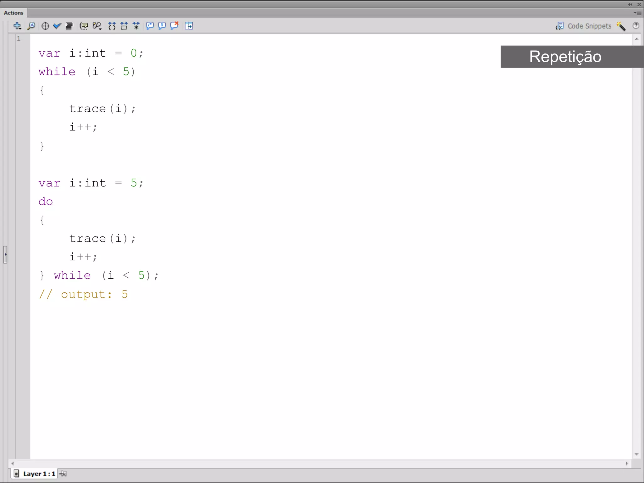 var i:int = 0;     Repetição
while (i < 5)
{
    trace(i);
    i++;
}​

var i:int = 5;
do
{
    trace(i);
    i++;
} while (i < 5);
// output: 5 ​
 
