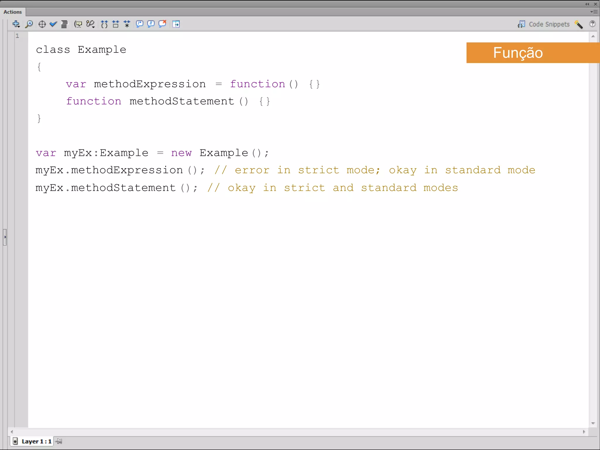 class Example                                                     Função
{
    var methodExpression = function() {}
    function methodStatement () {}
}

var myEx:Example = new Example();
myEx.methodExpression (); // error in strict mode; okay in standard mode
myEx.methodStatement (); // okay in strict and standard modes ​
 