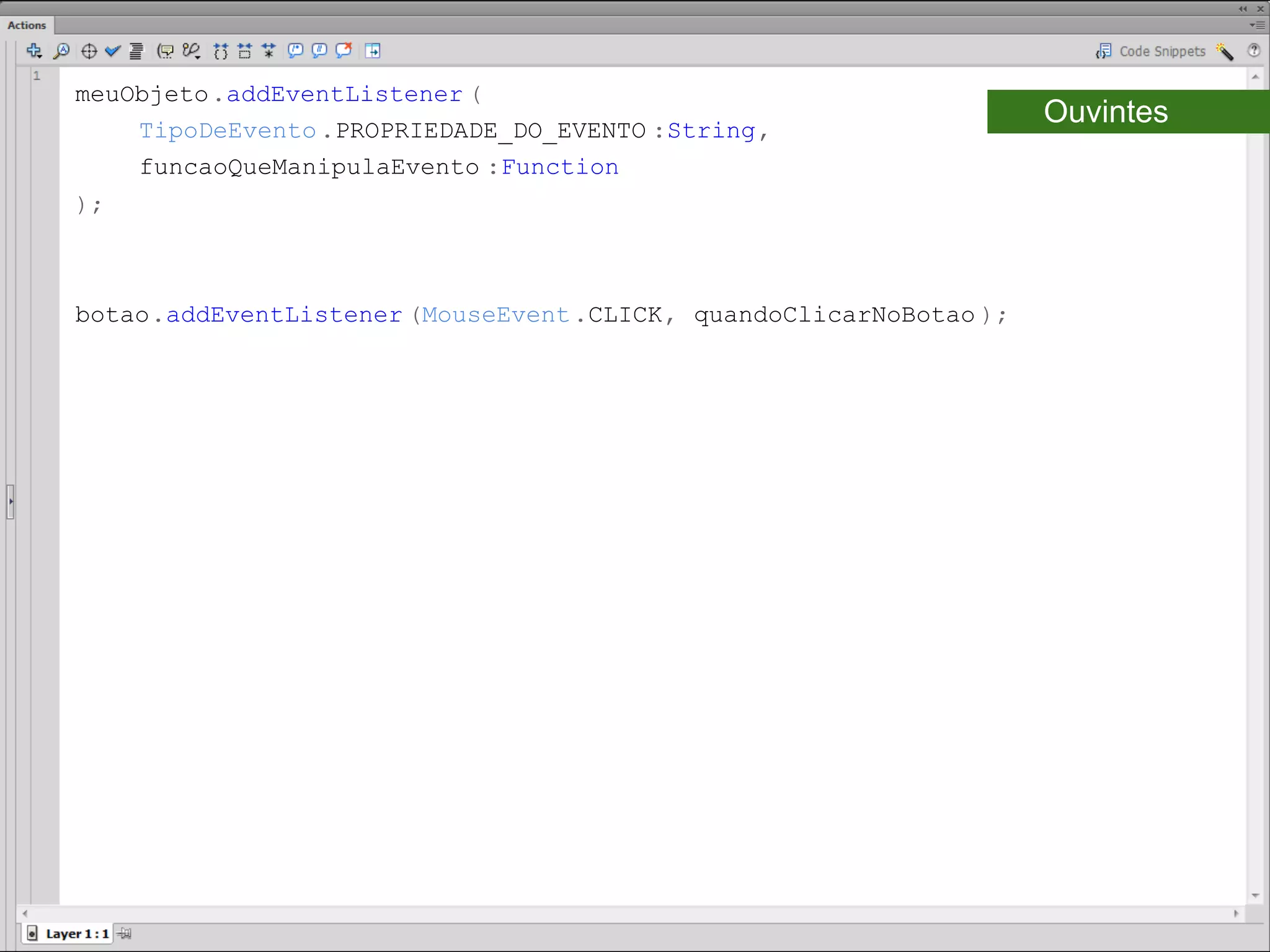 meuObjeto.addEventListener (
    TipoDeEvento .PROPRIEDADE_DO_EVENTO :String,
                                                                     Ouvintes
    funcaoQueManipulaEvento :Function
);​



botao.addEventListener (MouseEvent .CLICK, quandoClicarNoBotao );​
 