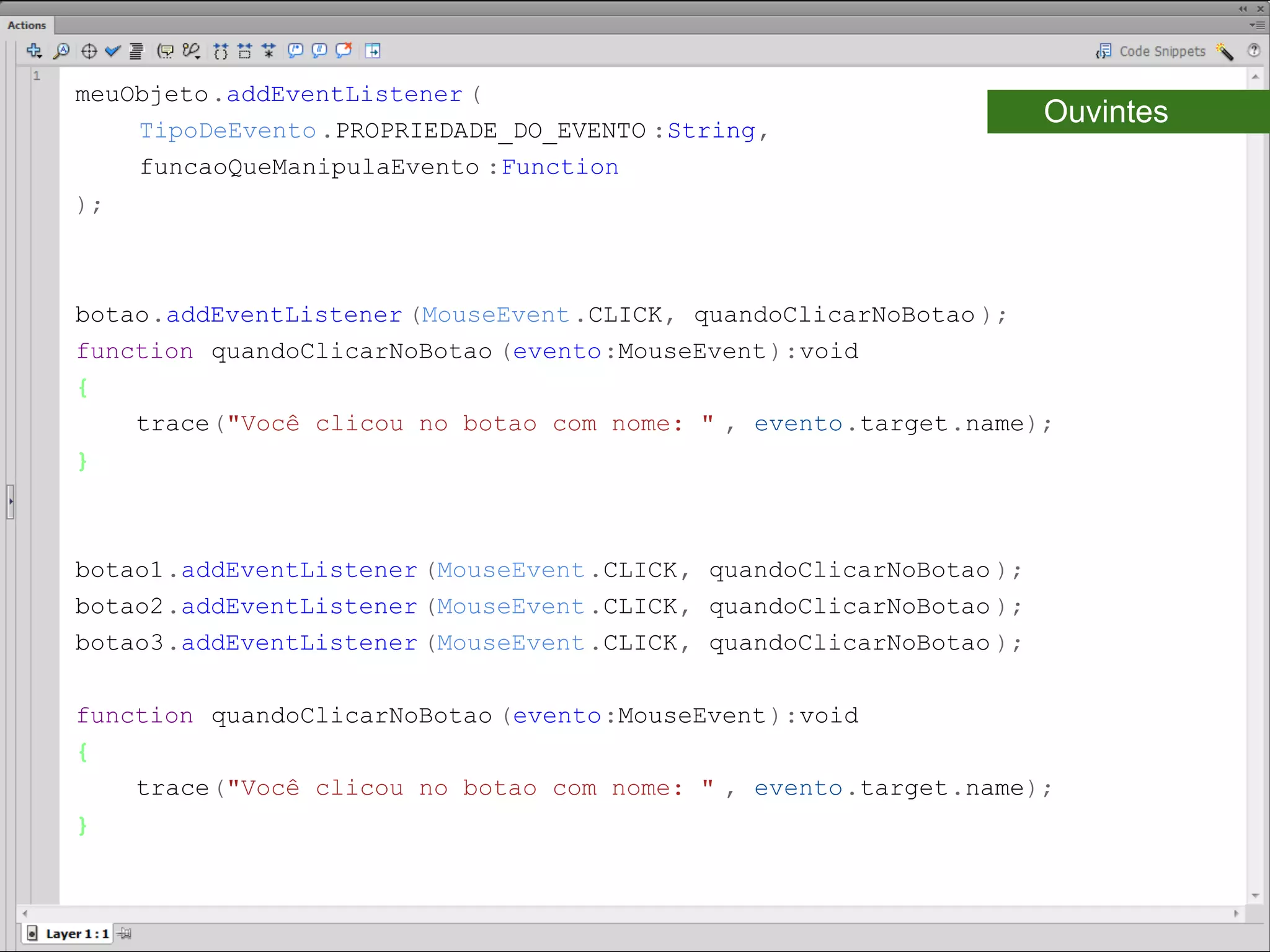 meuObjeto.addEventListener (
    TipoDeEvento .PROPRIEDADE_DO_EVENTO :String,
                                                                     Ouvintes
    funcaoQueManipulaEvento :Function
);​



botao.addEventListener (MouseEvent .CLICK, quandoClicarNoBotao );​
function quandoClicarNoBotao (evento:MouseEvent ):void
{
    trace("Você clicou no botao com nome: " , evento.target.name);
}​



botao1.addEventListener (MouseEvent .CLICK, quandoClicarNoBotao );
botao2.addEventListener (MouseEvent .CLICK, quandoClicarNoBotao );
botao3.addEventListener (MouseEvent .CLICK, quandoClicarNoBotao );

function quandoClicarNoBotao (evento:MouseEvent ):void
{
    trace("Você clicou no botao com nome: " , evento.target.name);
}​
 