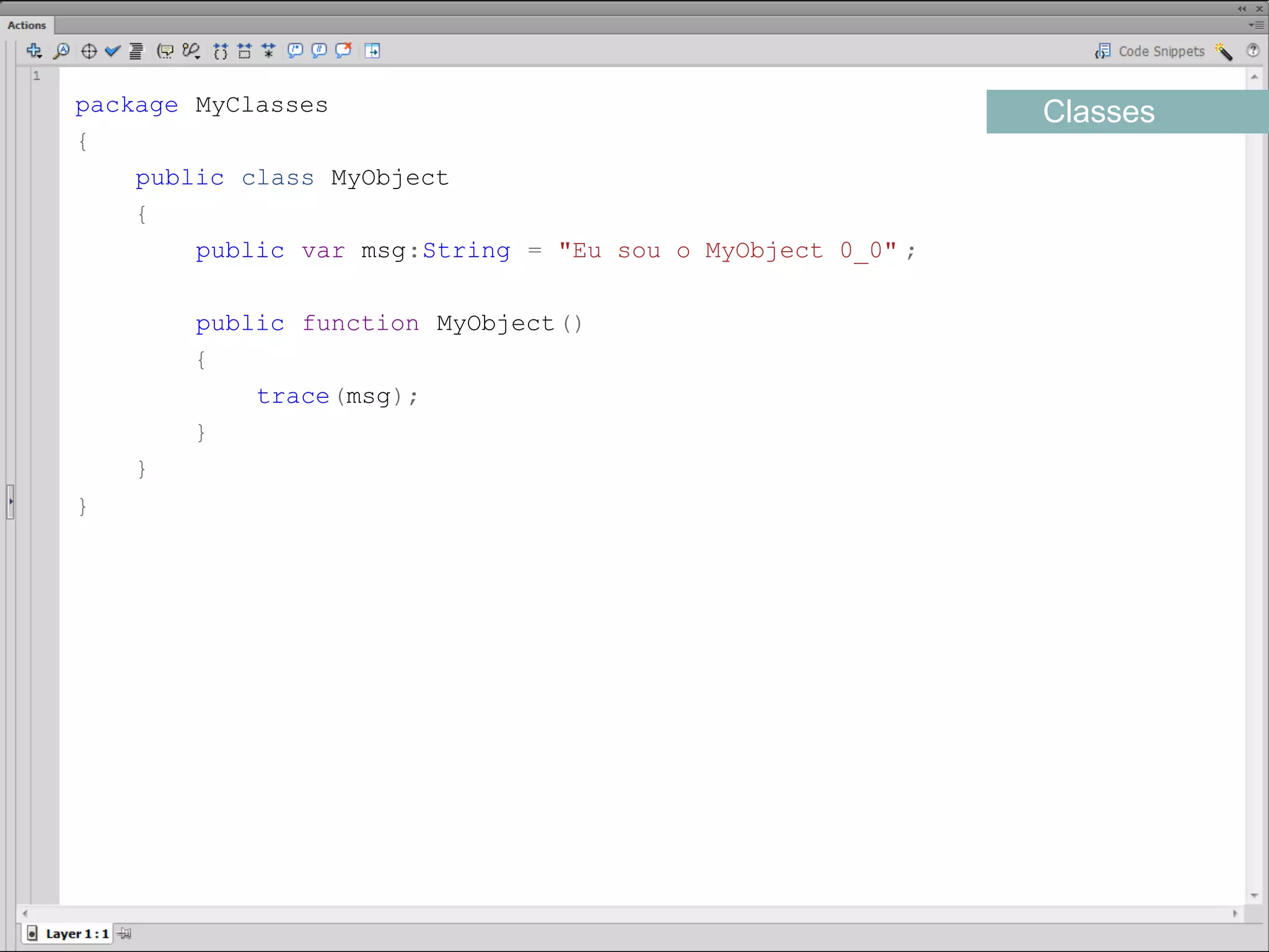 package MyClasses                                           Classes
{
    public class MyObject
    {
        public var msg:String = "Eu sou o MyObject 0_0" ;

         public function MyObject()
         {
             trace(msg);
         }
     }
}​
 