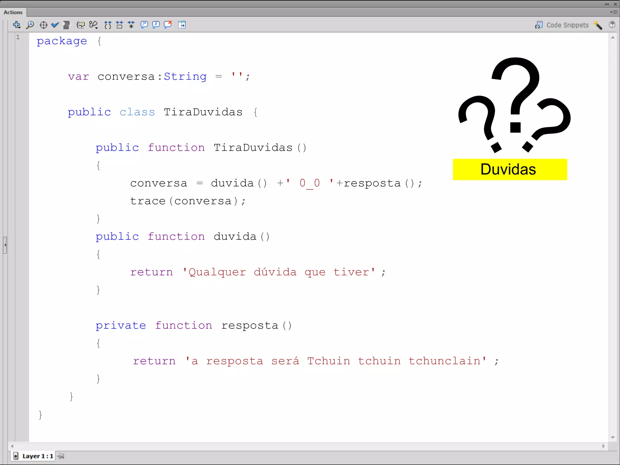 package {




                                                             ?
     var conversa:String = '';

     public class TiraDuvidas {

         public function TiraDuvidas ()
         {
                                                             ??
                                                              Duvidas
              conversa = duvida() +' 0_0 '+resposta();
              trace(conversa);
         }
         public function duvida()
         {
              return 'Qualquer dúvida que tiver' ;
         }

         private function resposta()
         {
              return 'a resposta será Tchuin tchuin tchunclain' ;
         }
     }
}​
 