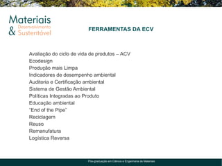 FERRAMENTAS DA ECV



Avaliação do ciclo de vida de produtos – ACV
Ecodesign
Produção mais Limpa
Indicadores de desempenho ambiental
Auditoria e Certificação ambiental
Sistema de Gestão Ambiental
Políticas Integradas ao Produto
Educação ambiental
“End of the Pipe”
Reciclagem
Reuso
Remanufatura
Logística Reversa



                         Pós-graduação em Ciência e Engenharia de Materiais
 