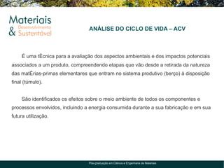 ANÁLISE DO CICLO DE VIDA – ACV



    É uma técnica para a avaliação dos aspectos ambientais e dos impactos potenciais
associados a um produto, compreendendo etapas que vão desde a retirada da natureza
das matérias-primas elementares que entram no sistema produtivo (berço) à disposição
final (túmulo).


    São identificados os efeitos sobre o meio ambiente de todos os componentes e
processos envolvidos, incluindo a energia consumida durante a sua fabricação e em sua
futura utilização.




                                Pós-graduação em Ciência e Engenharia de Materiais
 