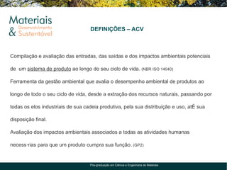 DEFINIÇÕES – ACV



Compilação e avaliação das entradas, das saídas e dos impactos ambientais potenciais

de um sistema de produto ao longo do seu ciclo de vida. (NBR ISO 14040)

Ferramenta da gestão ambiental que avalia o desempenho ambiental de produtos ao

longo de todo o seu ciclo de vida, desde a extração dos recursos naturais, passando por

todas os elos industriais de sua cadeia produtiva, pela sua distribuição e uso, até sua

disposição final.

Avaliação dos impactos ambientais associados a todas as atividades humanas

necessárias para que um produto cumpra sua função. (GP2)


                                   Pós-graduação em Ciência e Engenharia de Materiais
 