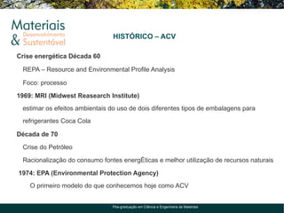 HISTÓRICO – ACV

Crise energética Década 60

 REPA – Resource and Environmental Profile Analysis

 Foco: processo

1969: MRI (Midwest Reasearch Institute)
 estimar os efeitos ambientais do uso de dois diferentes tipos de embalagens para
 refrigerantes Coca Cola

Década de 70

 Crise do Petróleo

 Racionalização do consumo fontes energéticas e melhor utilização de recursos naturais

1974: EPA (Environmental Protection Agency)
    O primeiro modelo do que conhecemos hoje como ACV


                               Pós-graduação em Ciência e Engenharia de Materiais
 
