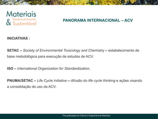 PANORAMA INTERNACIONAL – ACV



INICIATIVAS :


SETAC – Society of Environmental Toxicology and Chemistry – estabelecimento de
base metodológica para execução de estudos de ACV.


ISO – International Organization for Standardization.


PNUMA/SETAC – Life Cycle Initiative – difusão do life cycle thinking e ações visando
a consolidação do uso da ACV.




                                   Pós-graduação em Ciência e Engenharia de Materiais
 