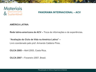 PANORAMA INTERNACIONAL – ACV




AMÉRICA LATINA:


Rede latino-americana de ACV – Troca de informações e de experiências.


“Avaliação do Ciclo de Vida na América Latina” –
Livro coordenado pelo prof. Armando Caldeira Pires.


CILCA 2005 – Abril 2005, Costa Rica.


CILCA 2007 – Fevereiro 2007, Brasil.




                            Pós-graduação em Ciência e Engenharia de Materiais
 