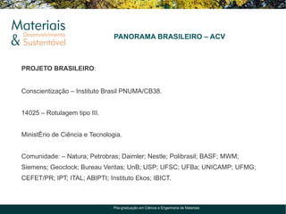 PANORAMA BRASILEIRO – ACV



PROJETO BRASILEIRO:


Conscientização – Instituto Brasil PNUMA/CB38.


14025 – Rotulagem tipo III.


Ministério de Ciência e Tecnologia.


Comunidade: – Natura; Petrobras; Daimler; Nestle; Polibrasil; BASF; MWM;
Siemens; Geoclock; Bureau Veritas; UnB; USP; UFSC; UFBa; UNICAMP; UFMG;
CEFET/PR; IPT; ITAL; ABIPTI; Instituto Ekos; IBICT.



                                Pós-graduação em Ciência e Engenharia de Materiais
 