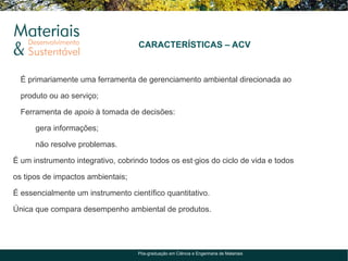 CARACTERÍSTICAS – ACV


  É primariamente uma ferramenta de gerenciamento ambiental direcionada ao

  produto ou ao serviço;

  Ferramenta de apoio à tomada de decisões:

      gera informações;

      não resolve problemas.

É um instrumento integrativo, cobrindo todos os estágios do ciclo de vida e todos

os tipos de impactos ambientais;

É essencialmente um instrumento científico quantitativo.

Única que compara desempenho ambiental de produtos.




                                    Pós-graduação em Ciência e Engenharia de Materiais
 