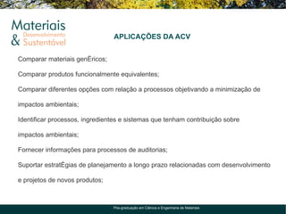 APLICAÇÕES DA ACV


Comparar materiais genéricos;

Comparar produtos funcionalmente equivalentes;

Comparar diferentes opções com relação a processos objetivando a minimização de

impactos ambientais;

Identificar processos, ingredientes e sistemas que tenham contribuição sobre

impactos ambientais;

Fornecer informações para processos de auditorias;

Suportar estratégias de planejamento a longo prazo relacionadas com desenvolvimento

e projetos de novos produtos;



                                Pós-graduação em Ciência e Engenharia de Materiais
 