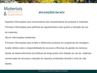 APLICAÇÕES DA ACV


Suportar informações para consumidores das características de produtos e materiais;

Fornecer informações para políticas de regulamentos e leis quanto a restrição de uso

de materiais;

Reunir informações ambientais;

Fornecer informações para avaliar e diferenciar produtos em programas de rotulagem;

Avaliar efeitos sobre a disponibilidade de recursos e técnicas de gestão de resíduos;

Ajudar ao desenvolvimento de políticas de longo prazo com relação ao uso de materiais,

conservação de recursos e redução de impactos ambientais durante o ciclo de vida

destes.


                                  Pós-graduação em Ciência e Engenharia de Materiais
 