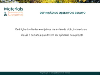 DEFINIÇÃO DO OBJETIVO E ESCOPO




Definição dos limites e objetivos da análise de ciclo, incluindo as

     metas e decisões que devem ser apoiadas pelo projeto




                      Pós-graduação em Ciência e Engenharia de Materiais
 