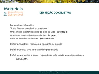 DEFINIÇÃO DO OBJETIVO



Forma de revisão crítica;
Tipo e formato do relatório do estudo.
Onde iniciar e parar o estudo do ciclo de vida - extensão;
Quantos e quais subsistemas incluir - largura;
Nível de detalhes do estudo - profundidade.

Definir a finalidade, motivos e a aplicação do estudo;

Definir o público alvo a ser atendido pelo estudo;

Definir as perguntas a serem respondidas pelo estudo para diagnosticar o
    PROBLEMA.




                              Pós-graduação em Ciência e Engenharia de Materiais
 
