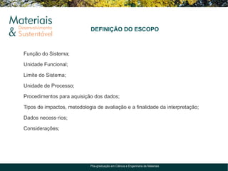 DEFINIÇÃO DO ESCOPO



Função do Sistema;

Unidade Funcional;

Limite do Sistema;

Unidade de Processo;

Procedimentos para aquisição dos dados;

Tipos de impactos, metodologia de avaliação e a finalidade da interpretação;

Dados necessários;

Considerações;




                             Pós-graduação em Ciência e Engenharia de Materiais
 
