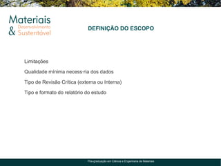 DEFINIÇÃO DO ESCOPO




Limitações

Qualidade mínima necessária dos dados

Tipo de Revisão Crítica (externa ou Interna)

Tipo e formato do relatório do estudo




                            Pós-graduação em Ciência e Engenharia de Materiais
 