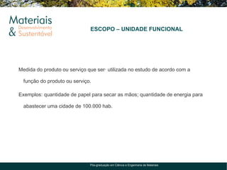 ESCOPO – UNIDADE FUNCIONAL




Medida do produto ou serviço que será utilizada no estudo de acordo com a

  função do produto ou serviço.

Exemplos: quantidade de papel para secar as mãos; quantidade de energia para

  abastecer uma cidade de 100.000 hab.




                              Pós-graduação em Ciência e Engenharia de Materiais
 
