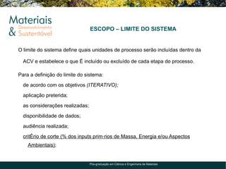 ESCOPO – LIMITE DO SISTEMA


O limite do sistema define quais unidades de processo serão incluídas dentro da

  ACV e estabelece o que é incluído ou excluído de cada etapa do processo.

Para a definição do limite do sistema:

  de acordo com os objetivos (ITERATIVO);

  aplicação preterida;

  as considerações realizadas;

  disponibilidade de dados;

  audiência realizada;

  critério de corte (% dos inputs primários de Massa, Energia e/ou Aspectos
    Ambientais);


                                 Pós-graduação em Ciência e Engenharia de Materiais
 