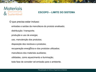 ESCOPO – LIMITE DO SISTEMA


O que precisa estar incluso:
 entradas e saídas da manufatura do produto analisado;

 distribuição / transporte;

 produção e uso de energia;

 uso, manutenção dos produtos;

 disposição dos resíduos e produtos;

 recuperação energética e dos produtos utilizados;

 manufatura dos materiais auxiliares;

 utilidades, como aquecimento e iluminação;

 toda fase de considerável emissão para o ambiente.


                              Pós-graduação em Ciência e Engenharia de Materiais
 