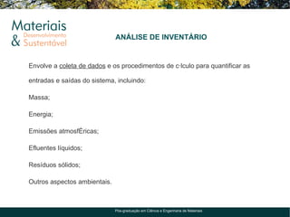 ANÁLISE DE INVENTÁRIO


Envolve a coleta de dados e os procedimentos de cálculo para quantificar as

entradas e saídas do sistema, incluindo:

Massa;

Energia;

Emissões atmosféricas;

Efluentes líquidos;

Resíduos sólidos;

Outros aspectos ambientais.



                              Pós-graduação em Ciência e Engenharia de Materiais
 