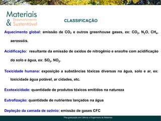 CLASSIFICAÇÃO

Aquecimento global: emissão de CO2 e outros greenhouse gases, ex: CO2, N2O, CH4,

   aerossóis.

Acidificação: resultante da emissão de oxidos de nitrogênio e enxofre com acidificação

   do solo e água, ex: SO2, NO2.


Toxicidade humana: exposição a substâncias tóxicas diversas na água, solo e ar, ex:

   toxicidade água potável, ar cidades, etc.

Ecotoxicidade: quantidade de produtos tóxicos emitidos na natureza

Eutrofização: quantidade de nutrientes lançados na água

Depleção da camada de ozônio: emissão de gases CFC
                                   Pós-graduação em Ciência e Engenharia de Materiais
 
