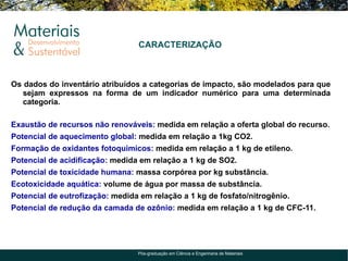 CARACTERIZAÇÃO



Os dados do inventário atribuídos a categorias de impacto, são modelados para que
   sejam expressos na forma de um indicador numérico para uma determinada
   categoria.

Exaustão de recursos não renováveis: medida em relação a oferta global do recurso.
Potencial de aquecimento global: medida em relação a 1kg CO2.
Formação de oxidantes fotoquimicos: medida em relação a 1 kg de etileno.
Potencial de acidificação: medida em relação a 1 kg de SO2.
Potencial de toxicidade humana: massa corpórea por kg substância.
Ecotoxicidade aquática: volume de água por massa de substância.
Potencial de eutrofização: medida em relação a 1 kg de fosfato/nitrogênio.
Potencial de redução da camada de ozônio: medida em relação a 1 kg de CFC-11.




                                 Pós-graduação em Ciência e Engenharia de Materiais
 