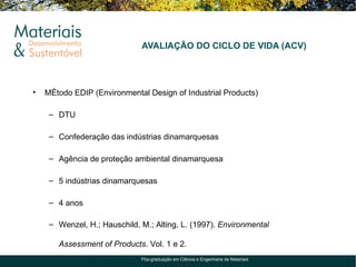 AVALIAÇÃO DO CICLO DE VIDA (ACV)




•   Método EDIP (Environmental Design of Industrial Products)

     – DTU

     – Confederação das indústrias dinamarquesas

     – Agência de proteção ambiental dinamarquesa

     – 5 indústrias dinamarquesas

     – 4 anos

     – Wenzel, H.; Hauschild, M.; Alting, L. (1997). Environmental

       Assessment of Products. Vol. 1 e 2.
                              Pós-graduação em Ciência e Engenharia de Materiais
 
