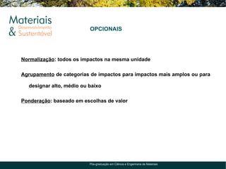 OPCIONAIS




Normalização: todos os impactos na mesma unidade

Agrupamento de categorias de impactos para impactos mais amplos ou para

  designar alto, médio ou baixo

Ponderação: baseado em escolhas de valor




                          Pós-graduação em Ciência e Engenharia de Materiais
 