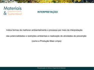 INTERPRETAÇÃO




Indica formas de melhorar ambientalmente o processo por meio da interpretação

das potencialidades e restrições ambientais e realização de atividades de prevenção

                          (como a Produção Mais Limpa)




                                Pós-graduação em Ciência e Engenharia de Materiais
 