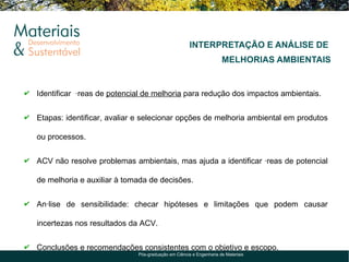 INTERPRETAÇÃO E ANÁLISE DE
                                                                   MELHORIAS AMBIENTAIS


Identificar áreas de potencial de melhoria para redução dos impactos ambientais.


Etapas: identificar, avaliar e selecionar opções de melhoria ambiental em produtos

ou processos.


ACV não resolve problemas ambientais, mas ajuda a identificar áreas de potencial

de melhoria e auxiliar à tomada de decisões.


Análise de sensibilidade: checar hipóteses e limitações que podem causar

incertezas nos resultados da ACV.


Conclusões e recomendações consistentes com o objetivo e escopo.
                            Pós-graduação em Ciência e Engenharia de Materiais
 