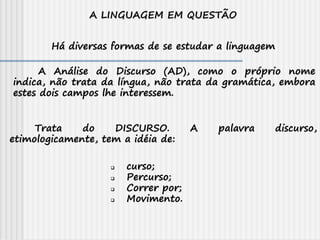 A LINGUAGEM EM QUESTÃO
Há diversas formas de se estudar a linguagem
Trata do DISCURSO. A palavra discurso,
etimologicamente, tem a idéia de:
A Análise do Discurso (AD), como o próprio nome
indica, não trata da língua, não trata da gramática, embora
estes dois campos lhe interessem.
 curso;
 Percurso;
 Correr por;
 Movimento.
 