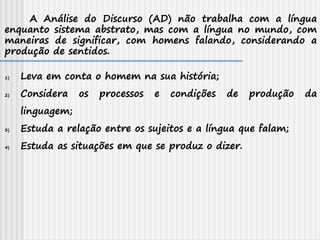 A Análise do Discurso (AD) não trabalha com a língua
enquanto sistema abstrato, mas com a língua no mundo, com
maneiras de significar, com homens falando, considerando a
produção de sentidos.
1) Leva em conta o homem na sua história;
2) Considera os processos e condições de produção da
linguagem;
3) Estuda a relação entre os sujeitos e a língua que falam;
4) Estuda as situações em que se produz o dizer.
 