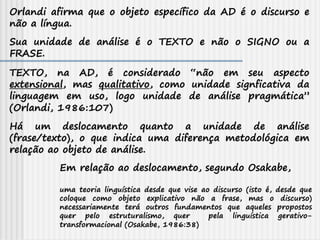 Orlandi afirma que o objeto específico da AD é o discurso e
não a língua.
Em relação ao deslocamento, segundo Osakabe,
uma teoria linguística desde que vise ao discurso (isto é, desde que
coloque como objeto explicativo não a frase, mas o discurso)
necessariamente terá outros fundamentos que aqueles propostos
quer pelo estruturalismo, quer pela linguística gerativo-
transformacional (Osakabe, 1986:38)
Sua unidade de análise é o TEXTO e não o SIGNO ou a
FRASE.
TEXTO, na AD, é considerado “não em seu aspecto
extensional, mas qualitativo, como unidade signficativa da
linguagem em uso, logo unidade de análise pragmática”
(Orlandi, 1986:107)
Há um deslocamento quanto a unidade de análise
(frase/texto), o que indica uma diferença metodológica em
relação ao objeto de análise.
 
