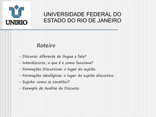- Discurso: diferente de língua e fala?
- Interdiscurso, o que é e como funciona?
- Formações Discursivas: o lugar do sujeito.
- Formações Ideológicas: o lugar do sujeito discursivo.
- Sujeito: como se constitui?
- Exemplo de Análise do Discurso.
Roteiro
UNIVERSIDADE FEDERAL DO
ESTADO DO RIO DE JANEIRO
 