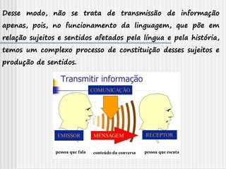 Desse modo, não se trata de transmissão de informação
apenas, pois, no funcionamento da linguagem, que põe em
relação sujeitos e sentidos afetados pela língua e pela história,
temos um complexo processo de constituição desses sujeitos e
produção de sentidos.
 